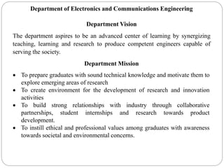 Department of Electronics and Communications Engineering
Department Vision
The department aspires to be an advanced center of learning by synergizing
teaching, learning and research to produce competent engineers capable of
serving the society.
Department Mission
 To prepare graduates with sound technical knowledge and motivate them to
explore emerging areas of research
 To create environment for the development of research and innovation
activities
 To build strong relationships with industry through collaborative
partnerships, student internships and research towards product
development.
 To instill ethical and professional values among graduates with awareness
towards societal and environmental concerns.
 
