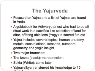 The Yajurveda
 Focused on Yajna and a list of Yajnas are found
in Veda
 A guidebook for Adhvaryu priest who had to do all
ritual work in a sacrifice like selection of land for
altar, offering oblations (Yagy) to sacred fire etc
 Yajna includes several topics: human anatomy,
metals, constelations, seasons, numbers,
geometry and yogic insight
 Two major branches:
 The krsna (black): more anncient
 Sukla (White): came later
 Yajnavalkya transferred his knowledge to 15
 