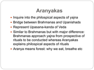 Aranyakas
 Inquire into the philospical aspects of yajna
 Bridge between Brahmanas and Upanishads
 Represent Upasana-kanda of Veda
 Similar to Brahmanas but with major difference:
Brahmanas approach yajna from prospective of
rituals to be conducted whereas Aranyakas
explains philospical aspects of rituals
 Aranya means forest: why we eat, breathe etc
 