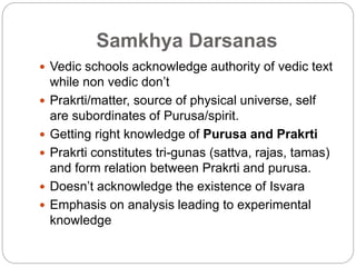 Samkhya Darsanas
 Vedic schools acknowledge authority of vedic text
while non vedic don’t
 Prakrti/matter, source of physical universe, self
are subordinates of Purusa/spirit.
 Getting right knowledge of Purusa and Prakrti
 Prakrti constitutes tri-gunas (sattva, rajas, tamas)
and form relation between Prakrti and purusa.
 Doesn’t acknowledge the existence of Isvara
 Emphasis on analysis leading to experimental
knowledge
 