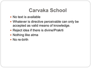 Carvaka School
 No text is available
 Whatever is directive perceivable can only be
accepted as valid means of knowledge.
 Reject idea if there is divine/Prakrti
 Nothing like atma
 No re-birth
 