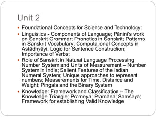 Unit 2
 Foundational Concepts for Science and Technology:
 Linguistics - Components of Language; Pānini’s work
on Sanskrit Grammar; Phonetics in Sanskrit; Patterns
in Sanskrit Vocabulary; Computational Concepts in
Astādhyāyi, Logic for Sentence Construction;
Importance of Verbs;
 Role of Sanskrit in Natural Language Processing
Number System and Units of Measurement – Number
System in India; Salient Features of the Indian
Numeral System; Unique approaches to represent
numbers; Measurements for Time, Distance and
Weight; Pingala and the Binary System
 Knowledge: Framework and Classification – The
Knowledge Triangle; Prameya; Pramāna; Samśaya;
Framework for establishing Valid Knowledge
 