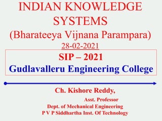 INDIAN KNOWLEDGE
SYSTEMS
(Bharateeya Vijnana Parampara)
28-02-2021
Ch. Kishore Reddy,
Asst. Professor
Dept. of Mechanical Engineering
P V P Siddhartha Inst. Of Technology
SIP – 2021
Gudlavalleru Engineering College
 
