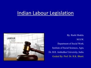 Indian Labour Legislation
By: Rashi Shukla.
M.S.W.
Department of Social Work.
Institute of Social Sciences, Agra.
Dr. B.R. Ambedkar University, India.
Guided By: Prof. Dr. R.K. Bharti.
 