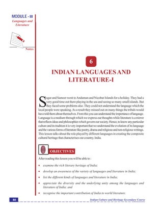 Indian Languages and Literature-I
Notes
Indian Culture and Heritage Secondary Course80
MODULE - III
Languages and
Literature
6
INDIAN LANGUAGESAND
LITERATURE-I
S
agar and Sameer went toAndaman and Nicobar Islands for a holiday. They had a
very good time out there playing in the sea and seeing so many small islands. But
theyfacedsomeproblemsalso.Theycouldnotunderstandthelangaugewhichthe
local people were speaking.As a result they missed out on many things the tribals would
havetoldthemaboutthemselves.Fromthisyoucanunderstandtheimportanceoflangauge.
Languageisamediumthroughwhichweexpressourthoughtswhileliteratureisamirror
thatreflectsideasandphilosophieswhichgovernoursociety.Hence,toknowanyparticular
cultureanditstraditionitisveryimportantthatweunderstandtheevolutionofitslanguage
andthevariousformsofliteraturelikepoetry,dramaandreligiousandnon-religiouswritings.
This lesson talks about the role played by different languages in creating the composite
culturalheritagethatcharacterisesourcountry,India.
OBJECTIVES
Afterreadingthislessonyouwillbeableto:
 examine the rich literary heritage of India;
 develop an awareness of the variety of languages and literature in India;
 list the different kinds of languages and literature in India;
 appreciate the diversity and the underlying unity among the languages and
literature of India; and
 recognise the important contribution of India to world literature.
 