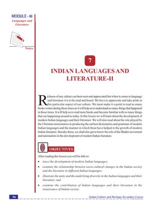 Indian Languages and Literature-II
Notes
Indian Culture and Heritage Secondary Course96
MODULE - III
Languages and
Literature
7
INDIAN LANGUAGESAND
LITERATURE-II
R
ichnessofanyculturecanbeenseenandappreciatedbutwhenitcomestolanguage
and literature it is to be read and heard. We have to appreciate and take pride in
this particular aspect of our culture. We must make it a point to read as many
bookswritenduringthosetimesasitwillhelpustounderstandsomanythingsthathappened
inthosetimes.Itwillhelpustoreadmorebooksandbecomefamiliarwithsomanythings
thatourhappeningaroundustoday.Inthislessonwewilllearnaboutthedevelopmentof
modern Indian languages and their literature.We will also read about the role played by
the Christian missionaries in producing the earliest dictionaries and grammar of modern
Indian languages and the manner in which these have helped in the growth of modern
Indianliterature.Besidesthese,weshallalsogettoknowtheroleoftheBhaktimovement
andnationalisminthedevelopmentofmodernIndianliterature.
OBJECTIVES
Afterreadingthislessonyouwillbeableto:
 trace the development of modern Indian languages;
 examine the relationship between socio-cultural changes in the Indian society
and the literature in different Indian languages;
 illustrate the unity and the underlying diversity in the Indian languages and their
literature; and
 examine the contribution of Indian languages and their literature in the
renaissance of Indian society.
 