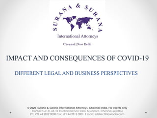 IMPACT AND CONSEQUENCES OF COVID-19
DIFFERENT LEGAL AND BUSINESS PERSPECTIVES
© 2020 Surana & Surana International Attorneys, Chennai India. For clients only
Contact us: 61-63, Dr Radha Krishnan Salai, Mylapore, Chennai -600 004
Ph: +91 44 2812 0000 Fax: +91 44 2812 0001. E mail : intellect@lawindia.com
 