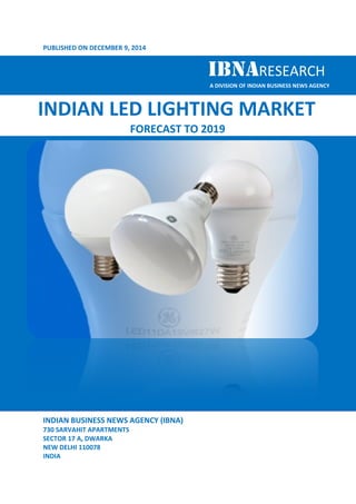 PUBLISHED ON DECEMBER 9, , 2014 
IBNARESEARCH 
INDIAN LED LIGHTING 
INDIAN BUSINESS NEWS AGENCY (IBNA) 
730 SARVAHIT APARTMENTS 
SECTOR 17 A, DWARKA 
NEW DELHI 110078 
INDIA 
IBNA 
A DIVISION OF INDIAN BUSINESS NEWS AGENCY 
MARKET 
FORECAST TO 2019 
 