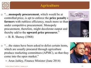 Agriculture
10Indian Liberal Tradition | www.ccs.in
o “…monopoly procurement, which would be at
controlled price, is apt to enforce the price penalty on
farmers with ruthless efficiency, much more so than
under competitive procurement. Monopoly
procurement, therefore, might decelerate output and
thereby add to the upward price pressures.”
– B. R. Shenoy (1968)
o “…the states have been asked to delist certain items,
which are usually procured through agriculture
produce marketing committees (APMC), so that they
come into the open market.”
– Arun Jaitley, Finance Minister (June 2014)
 