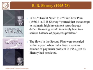 B. R. Shenoy (1905-78)
o In his “Dissent Note” to 2nd Five Year Plan
(1956-61), B R Shenoy “warned that the attempt
to maintain high investment rates through
deficit financing would inevitably lead to a
serious balance of payments problem”
o The flaws in the Second Plan were revealed
within a year, when India faced a serious
balance of payments problem in 1957, just as
Shenoy had predicted.
11Indian Liberal Tradition | www.ccs.in
 