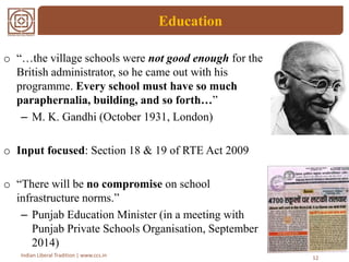 Education
12Indian Liberal Tradition | www.ccs.in
o “…the village schools were not good enough for the
British administrator, so he came out with his
programme. Every school must have so much
paraphernalia, building, and so forth…”
– M. K. Gandhi (October 1931, London)
o Input focused: Section 18 & 19 of RTE Act 2009
o “There will be no compromise on school
infrastructure norms.”
– Punjab Education Minister (in a meeting with
Punjab Private Schools Organisation, September
2014)
 