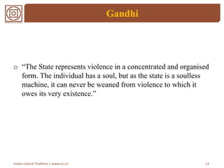 Gandhi
o “The State represents violence in a concentrated and organised
form. The individual has a soul, but as the state is a soulless
machine, it can never be weaned from violence to which it
owes its very existence.”
13Indian Liberal Tradition | www.ccs.in
 