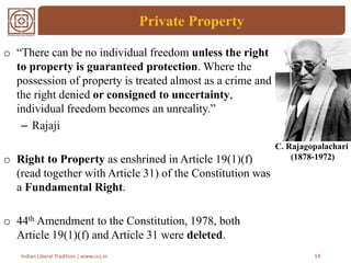 Private Property
14Indian Liberal Tradition | www.ccs.in
o “There can be no individual freedom unless the right
to property is guaranteed protection. Where the
possession of property is treated almost as a crime and
the right denied or consigned to uncertainty,
individual freedom becomes an unreality.”
– Rajaji
o Right to Property as enshrined in Article 19(1)(f)
(read together with Article 31) of the Constitution was
a Fundamental Right.
o 44th Amendment to the Constitution, 1978, both
Article 19(1)(f) and Article 31 were deleted.
C. Rajagopalachari
(1878-1972)
 