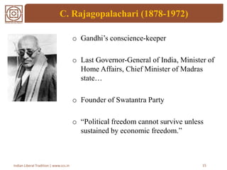C. Rajagopalachari (1878-1972)
o Gandhi’s conscience-keeper
o Last Governor-General of India, Minister of
Home Affairs, Chief Minister of Madras
state…
o Founder of Swatantra Party
o “Political freedom cannot survive unless
sustained by economic freedom.”
15Indian Liberal Tradition | www.ccs.in
 