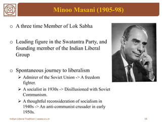 Minoo Masani (1905-98)
o A three time Member of Lok Sabha
o Leading figure in the Swatantra Party, and
founding member of the Indian Liberal
Group
o Spontaneous journey to liberalism
 Admirer of the Soviet Union -> A freedom
fighter.
 A socialist in 1930s -> Disillusioned with Soviet
Communism.
 A thoughtful reconsideration of socialism in
1940s -> An anti-communist crusader in early
1950s.
16Indian Liberal Tradition | www.ccs.in
 