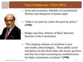 Nani Palkhivala (1920-2002)
o Jurist and economist, defender of constitutional
liberties and champion of human rights
o “India is not poor by nature but poor by policy.”
(1990)
o Budget speeches, defense of Basic Structure
Doctrine of the Constitution
o “The sleeping sickness of socialism is now
universally acknowledged…These public sector
enterprises are the block holes, the money guzzlers,
and they have been extracting an exorbitant price
for India’s doctrinaire socialism” (1990)
17Indian Liberal Tradition | www.ccs.in
 