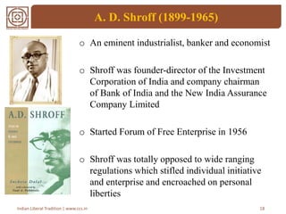 A. D. Shroff (1899-1965)
o An eminent industrialist, banker and economist
o Shroff was founder-director of the Investment
Corporation of India and company chairman
of Bank of India and the New India Assurance
Company Limited
o Started Forum of Free Enterprise in 1956
o Shroff was totally opposed to wide ranging
regulations which stifled individual initiative
and enterprise and encroached on personal
liberties
18Indian Liberal Tradition | www.ccs.in
 