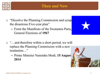 Then and Now
2Indian Liberal Tradition | www.ccs.in
o “Dissolve the Planning Commission and scrap
the disastrous Five-year plan”
– From the Manifesto of the Swatantra Party,
General Elections of 1967
o “…and therefore within a short period, we will
replace the Planning Commission with a new
institution…”
– Prime Minister Narendra Modi, 15 August
2014
 