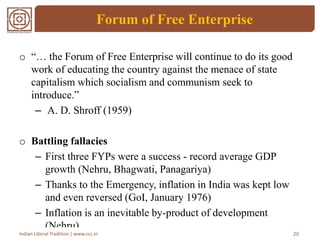 Forum of Free Enterprise
o “… the Forum of Free Enterprise will continue to do its good
work of educating the country against the menace of state
capitalism which socialism and communism seek to
introduce.”
– A. D. Shroff (1959)
o Battling fallacies
– First three FYPs were a success - record average GDP
growth (Nehru, Bhagwati, Panagariya)
– Thanks to the Emergency, inflation in India was kept low
and even reversed (GoI, January 1976)
– Inflation is an inevitable by-product of development
(Nehru)
20Indian Liberal Tradition | www.ccs.in
 