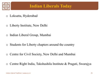 Indian Liberals Today
o Loksatta, Hyderabad
o Liberty Institute, New Delhi
o Indian Liberal Group, Mumbai
o Students for Liberty chapters around the country
o Centre for Civil Society, New Delhi and Mumbai
o Centre Right India, Takshashila Institute & Pragati, Swarajya
25Indian Liberal Tradition | www.ccs.in
 