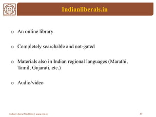 Indianliberals.in
o An online library
o Completely searchable and not-gated
o Materials also in Indian regional languages (Marathi,
Tamil, Gujarati, etc.)
o Audio/video
27Indian Liberal Tradition | www.ccs.in
 