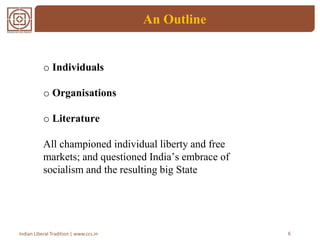 An Outline
6Indian Liberal Tradition | www.ccs.in
o Individuals
o Organisations
o Literature
All championed individual liberty and free
markets; and questioned India’s embrace of
socialism and the resulting big State
 