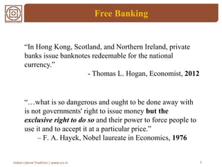Free Banking
7Indian Liberal Tradition | www.ccs.in
“…what is so dangerous and ought to be done away with
is not governments' right to issue money but the
exclusive right to do so and their power to force people to
use it and to accept it at a particular price.”
– F. A. Hayek, Nobel laureate in Economics, 1976
“In Hong Kong, Scotland, and Northern Ireland, private
banks issue banknotes redeemable for the national
currency.”
- Thomas L. Hogan, Economist, 2012
 