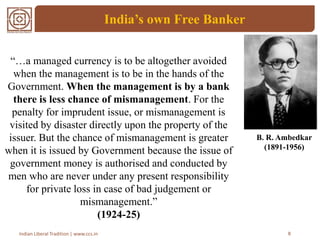 India’s own Free Banker
8Indian Liberal Tradition | www.ccs.in
“…a managed currency is to be altogether avoided
when the management is to be in the hands of the
Government. When the management is by a bank
there is less chance of mismanagement. For the
penalty for imprudent issue, or mismanagement is
visited by disaster directly upon the property of the
issuer. But the chance of mismanagement is greater
when it is issued by Government because the issue of
government money is authorised and conducted by
men who are never under any present responsibility
for private loss in case of bad judgement or
mismanagement.”
(1924-25)
B. R. Ambedkar
(1891-1956)
 