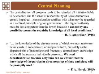 Central Planning
o “by centralization all progress tends to be retarded, all initiative liable
to be checked and the sense of responsibility of Local Authorities
greatly impaired….centralization conflicts with what may be regarded
as a cardinal principle of good government… the higher authority
must be less competent than the lower, because it cannot by any
possibility posses the requisite knowledge of all local conditions.”
– B. R. Ambedkar (1916)
o “… the knowledge of the circumstances of which we must make use
never exists in concentrated or integrated form, but solely as the
dispersed bits of incomplete and frequently contradictory knowledge
which all the separate individuals possess… We need
decentralization because only thus can we ensure that the
knowledge of the particular circumstances of time and place will
be promptly used.”
– F. A. Hayek (1945)
9Indian Liberal Tradition | www.ccs.in
 