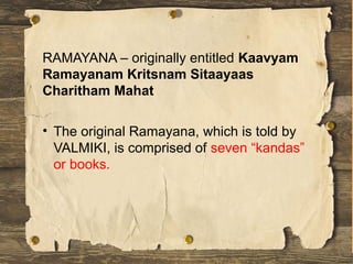 RAMAYANA – originally entitled Kaavyam
Ramayanam Kritsnam Sitaayaas
Charitham Mahat
• The original Ramayana, which is told by
VALMIKI, is comprised of seven “kandas”
or books.
 
