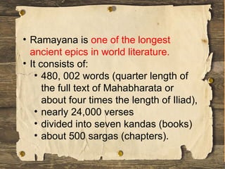 • Ramayana is one of the longest
ancient epics in world literature.
• It consists of:
• 480, 002 words (quarter length of
the full text of Mahabharata or
about four times the length of Iliad),
• nearly 24,000 verses
• divided into seven kandas (books)
• about 500 sargas (chapters).
 
