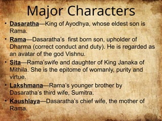Major Characters
• Dasaratha—King of Ayodhya, whose eldest son is
Rama.
• Rama—Dasaratha’s first born son, upholder of
Dharma (correct conduct and duty). He is regarded as
an avatar of the god Vishnu.
• Sita—Rama’swife and daughter of King Janaka of
Mithila. She is the epitome of womanly, purity and
virtue.
• Lakshmana—Rama’s younger brother by
Dasaratha’s third wife, Sumitra.
• Kaushlaya—Dasaratha’s chief wife, the mother of
Rama.
 