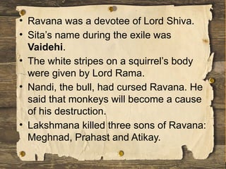 • Ravana was a devotee of Lord Shiva.
• Sita’s name during the exile was
Vaidehi.
• The white stripes on a squirrel’s body
were given by Lord Rama.
• Nandi, the bull, had cursed Ravana. He
said that monkeys will become a cause
of his destruction.
• Lakshmana killed three sons of Ravana:
Meghnad, Prahast and Atikay.
 