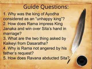 Guide Questions:
1. Why was the king of Ayodha
considered as an “unhappy king”?
2. How does Rama impress King
Janaka and win over Sita’s hand in
marriage?
3. What are the two thing asked by
Kaikeyi from Dasaratha?
4. Why is Rama not angered by his
father’s request?
5. How does Ravana abducted Sita?
 