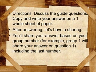 • Directions: Discuss the guide questions.
Copy and write your answer on a 1
whole sheet of paper.
• After answering, let’s have a sharing.
• You’ll share your answer based on your
group number (for example, group 1 will
share your answer on question 1)
including the last number.
 