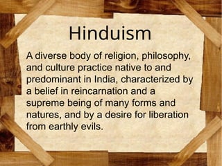 Hinduism
A diverse body of religion, philosophy,
and culture practice native to and
predominant in India, characterized by
a belief in reincarnation and a
supreme being of many forms and
natures, and by a desire for liberation
from earthly evils.
 