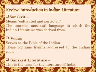 Sanskrit –
Means “cultivated and perfected”
The common ancestral language in which the
Indian Literature was derived from.
 Vedas –
Serves as the Bible of the Indian
These contains hymns addressed to the Indian
gods.
 Sanskrit Literature –
This is the term for the literature of India.
Review: Introduction to Indian Literature
 