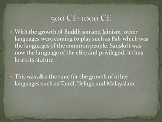 With the growth of Buddhism and Jainism, other
languages were coming to play such as Pali which was
the languages of the common people. Sanskrit was
now the language of the elite and privileged. It thus
loses its stature.
 This was also the time for the growth of other
languages such as Tamil, Telugu and Malayalam.
 