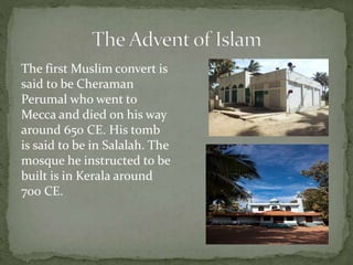 The first Muslim convert is
said to be Cheraman
Perumal who went to
Mecca and died on his way
around 650 CE. His tomb
is said to be in Salalah. The
mosque he instructed to be
built is in Kerala around
700 CE.
 