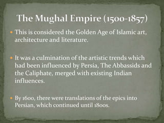  This is considered the Golden Age of Islamic art,
architecture and literature.
 It was a culmination of the artistic trends which
had been influenced by Persia, The Abbassids and
the Caliphate, merged with existing Indian
influences.
 By 1600, there were translations of the epics into
Persian, which continued until 1800s.
 