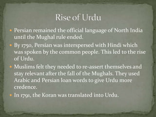  Persian remained the official language of North India
until the Mughal rule ended.
 By 1750, Persian was interspersed with Hindi which
was spoken by the common people. This led to the rise
of Urdu.
 Muslims felt they needed to re-assert themselves and
stay relevant after the fall of the Mughals. They used
Arabic and Persian loan words to give Urdu more
credence.
 In 1791, the Koran was translated into Urdu.
 