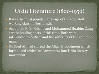  It was the most popular language of the educated
working class in North India.
 Asadullah Khan Ghalib and Mohammed Ibrahim Zauq
are the leading poets of this time. Both were
influenced by Sufism and the suffering of the common
man.
 Sir Syed Ahmad started the Aligarh movement which
introduced critical self awareness into Urdu literary
movement.
 