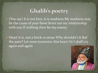  (You say) It is not love, it is madness My madness may
be the cause of your fame Sever not my relationship
with you If nothing then be my enemy
 Heart it is, not a brick or stone Why shouldn't it feel
the pain? Let none tyrannize this heart Or I shall cry
again and again
 