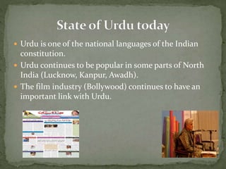  Urdu is one of the national languages of the Indian
constitution.
 Urdu continues to be popular in some parts of North
India (Lucknow, Kanpur, Awadh).
 The film industry (Bollywood) continues to have an
important link with Urdu.
 