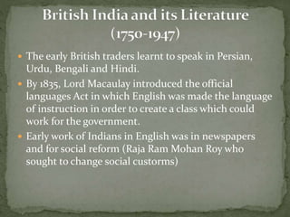  The early British traders learnt to speak in Persian,
Urdu, Bengali and Hindi.
 By 1835, Lord Macaulay introduced the official
languages Act in which English was made the language
of instruction in order to create a class which could
work for the government.
 Early work of Indians in English was in newspapers
and for social reform (Raja Ram Mohan Roy who
sought to change social custorms)
 