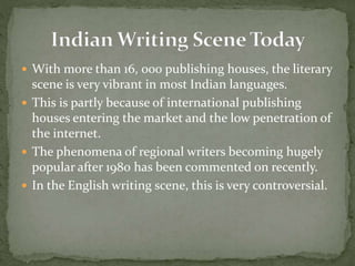  With more than 16, 000 publishing houses, the literary
scene is very vibrant in most Indian languages.
 This is partly because of international publishing
houses entering the market and the low penetration of
the internet.
 The phenomena of regional writers becoming hugely
popular after 1980 has been commented on recently.
 In the English writing scene, this is very controversial.
 