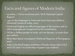  29 states, 7 Union territories and 1 NCR (National Capital
Region)
 440 to 780 languages in India and more than 1500 dialects
(National Census of India, 2001).
 Hindi and English are official languages of the country and 20
other languages are recognized by the constitution.
 Of the 1.1 billion people in India, 51% are literate, i.e more than
500 million.
 More than 85000 newspapers (National Registrar of Newspapers,
2011).
 India is the third largest publisher of books (16000 after U.S.A
and U.K) and 1st in readership of papers (350 million).
 