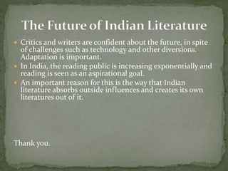  Critics and writers are confident about the future, in spite
of challenges such as technology and other diversions.
Adaptation is important.
 In India, the reading public is increasing exponentially and
reading is seen as an aspirational goal.
 An important reason for this is the way that Indian
literature absorbs outside influences and creates its own
literatures out of it.
Thank you.
 