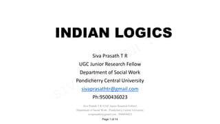 INDIAN LOGICS
Siva Prasath T R
UGC Junior Research Fellow
Department of Social Work
Pondicherry Central University
sivaprasathtr@gmail.com
Ph:9500436023
Siva Prasath T R (UGC Junior Research Fellow)
Department of Social Work , Pondicherry Central University
sivaprasathtr@gmail.com , 9500436023
Page 1 of 14
SIVA
PRASATH
T
R
 