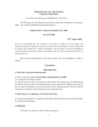 1
MINISTRY OF LAW AND JUSTICE
(Legislative Department)
New Delhi, the 24th August, 2006/Bhadra2, 1928( Saka)
The following Act of Parliament received the assent of the President on 23rd August,
2006, and is hereby published for general information:-
FOOD SAFETY AND STANDARDS ACT, 2006
No. 34 OF 2006
[23rd
August, 2006]
An Act to consolidate the laws relating to food and to establish the Food Safety and
Standards Authority of India for laying down science based standards for articles of food and
to regulate their manufacture, storage, distribution, sale and import, to ensure availability of
safe and wholesome food for human consumption and for matters connected therewith or
incidental thereto.
BE it enacted by Parliament in the Fifty-seventh Year of the Republic of India as
follows:-
CHAPTER I
PRELIMINARY
1. Short title, extent and commencement
(1) This Act may be called the Food Safety and Standards Act, 2006.
(2) It extends to the whole of India.
(3) It shall come into force on such date as the Central Government may, by notification in
the Official Gazette, appoint, and different dates may be appointed for different provisions of
this Act and any reference in any such provision to the commencement of this Act shall be
construed as a reference to the coming into force of that provision.
2. Declaration as to expediency of control by the Union.
It is hereby declared that it is expedient in the public interest that the Union should take under
its control the food industry.
3. Definitions.
(1) In this Act, unless the context otherwise requires, –
 